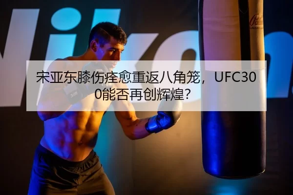 宋亚东膝伤痊愈重返八角笼，UFC300能否再创辉煌？