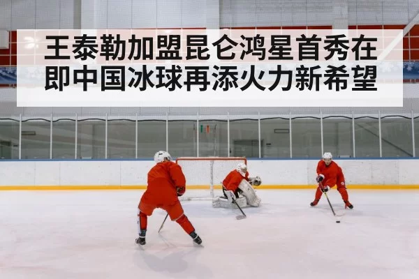 王泰勒加盟昆仑鸿星首秀在即中国冰球再添火力新希望
