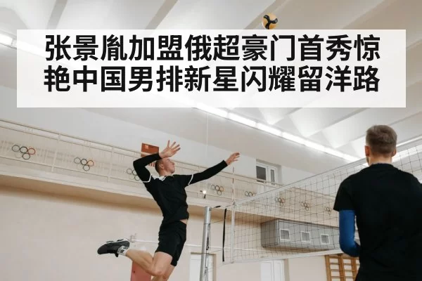 张景胤加盟俄超豪门首秀惊艳中国男排新星闪耀留洋路